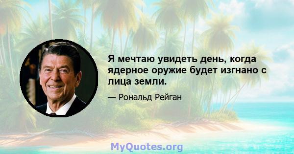 Я мечтаю увидеть день, когда ядерное оружие будет изгнано с лица земли.