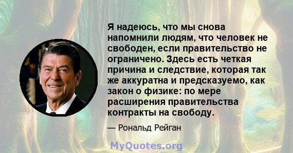 Я надеюсь, что мы снова напомнили людям, что человек не свободен, если правительство не ограничено. Здесь есть четкая причина и следствие, которая так же аккуратна и предсказуемо, как закон о физике: по мере расширения