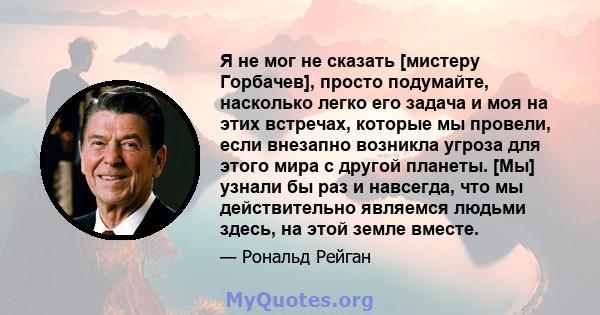 Я не мог не сказать [мистеру Горбачев], просто подумайте, насколько легко его задача и моя на этих встречах, которые мы провели, если внезапно возникла угроза для этого мира с другой планеты. [Мы] узнали бы раз и