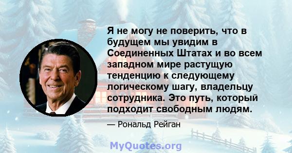 Я не могу не поверить, что в будущем мы увидим в Соединенных Штатах и ​​во всем западном мире растущую тенденцию к следующему логическому шагу, владельцу сотрудника. Это путь, который подходит свободным людям.