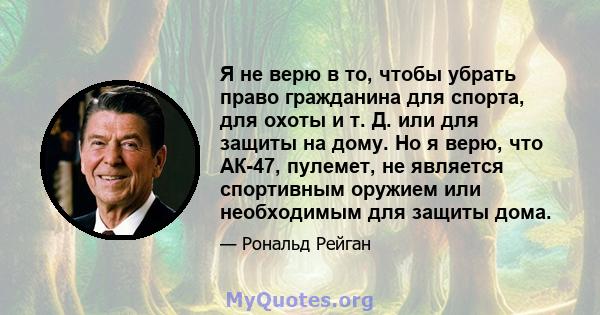 Я не верю в то, чтобы убрать право гражданина для спорта, для охоты и т. Д. или для защиты на дому. Но я верю, что АК-47, пулемет, не является спортивным оружием или необходимым для защиты дома.