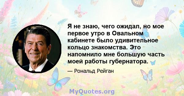 Я не знаю, чего ожидал, но мое первое утро в Овальном кабинете было удивительное кольцо знакомства. Это напомнило мне большую часть моей работы губернатора.