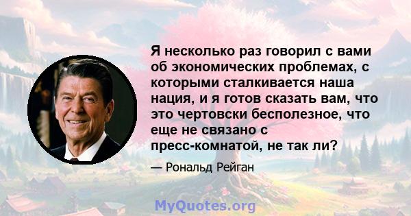 Я несколько раз говорил с вами об экономических проблемах, с которыми сталкивается наша нация, и я готов сказать вам, что это чертовски бесполезное, что еще не связано с пресс-комнатой, не так ли?