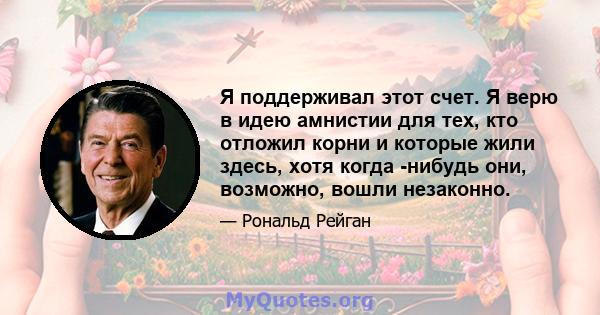 Я поддерживал этот счет. Я верю в идею амнистии для тех, кто отложил корни и которые жили здесь, хотя когда -нибудь они, возможно, вошли незаконно.