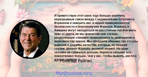 Я приветствую этот шанс еще больше укрепить неразрывные связи между Соединенными Штатами и Израилем и заверить вас в нашей приверженности безопасности и благополучию Израиля. Израиль и Америка могут находиться на