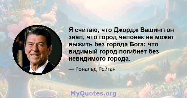 Я считаю, что Джордж Вашингтон знал, что город человек не может выжить без города Бога; что видимый город погибнет без невидимого города.