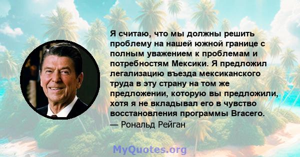 Я считаю, что мы должны решить проблему на нашей южной границе с полным уважением к проблемам и потребностям Мексики. Я предложил легализацию въезда мексиканского труда в эту страну на том же предложении, которую вы