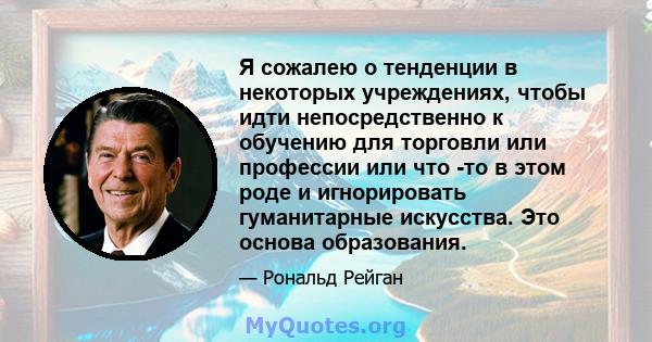 Я сожалею о тенденции в некоторых учреждениях, чтобы идти непосредственно к обучению для торговли или профессии или что -то в этом роде и игнорировать гуманитарные искусства. Это основа образования.