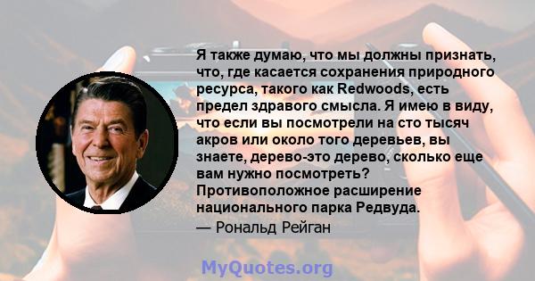 Я также думаю, что мы должны признать, что, где касается сохранения природного ресурса, такого как Redwoods, есть предел здравого смысла. Я имею в виду, что если вы посмотрели на сто тысяч акров или около того деревьев, 