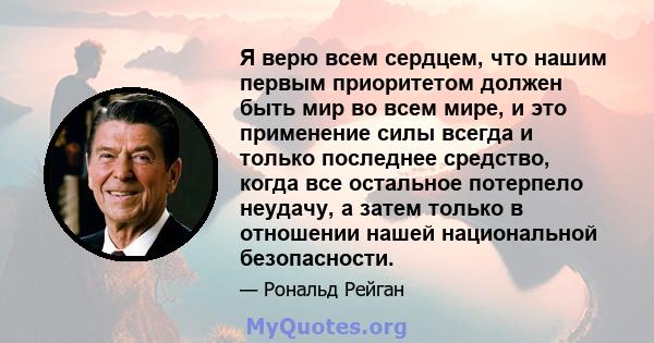 Я верю всем сердцем, что нашим первым приоритетом должен быть мир во всем мире, и это применение силы всегда и только последнее средство, когда все остальное потерпело неудачу, а затем только в отношении нашей