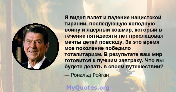 Я видел взлет и падение нацистской тирании, последующую холодную войну и ядерный кошмар, который в течение пятидесяти лет преследовал мечты детей повсюду. За это время мое поколение победило тоталитаризм. В результате