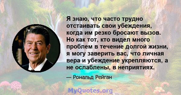 Я знаю, что часто трудно отстаивать свои убеждения, когда им резко бросают вызов. Но как тот, кто видел много проблем в течение долгой жизни, я могу заверить вас, что личная вера и убеждение укрепляются, а не ослаблены, 