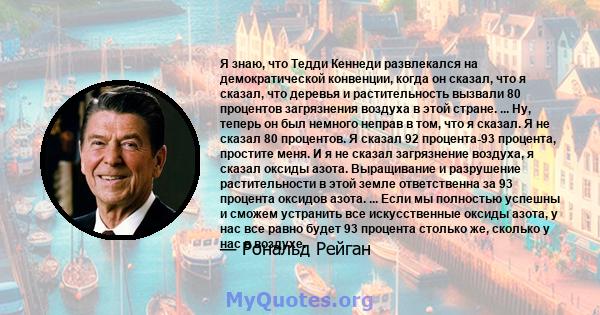 Я знаю, что Тедди Кеннеди развлекался на демократической конвенции, когда он сказал, что я сказал, что деревья и растительность вызвали 80 процентов загрязнения воздуха в этой стране. ... Ну, теперь он был немного