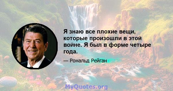 Я знаю все плохие вещи, которые произошли в этой войне. Я был в форме четыре года.