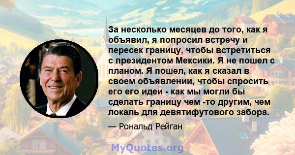 За несколько месяцев до того, как я объявил, я попросил встречу и пересек границу, чтобы встретиться с президентом Мексики. Я не пошел с планом. Я пошел, как я сказал в своем объявлении, чтобы спросить его его идеи -