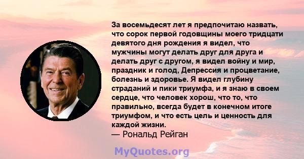 За восемьдесят лет я предпочитаю назвать, что сорок первой годовщины моего тридцати девятого дня рождения я видел, что мужчины могут делать друг для друга и делать друг с другом, я видел войну и мир, праздник и голод,