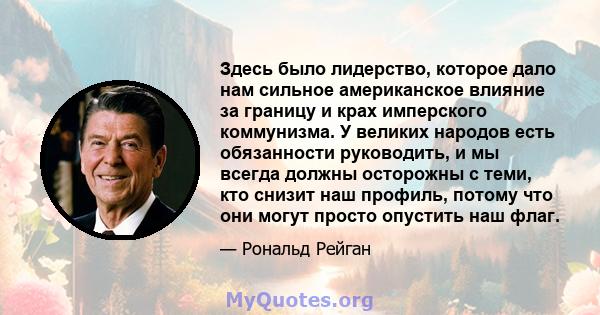 Здесь было лидерство, которое дало нам сильное американское влияние за границу и крах имперского коммунизма. У великих народов есть обязанности руководить, и мы всегда должны осторожны с теми, кто снизит наш профиль,