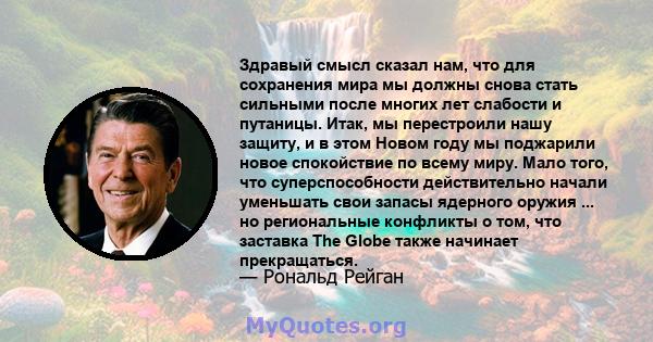 Здравый смысл сказал нам, что для сохранения мира мы должны снова стать сильными после многих лет слабости и путаницы. Итак, мы перестроили нашу защиту, и в этом Новом году мы поджарили новое спокойствие по всему миру.