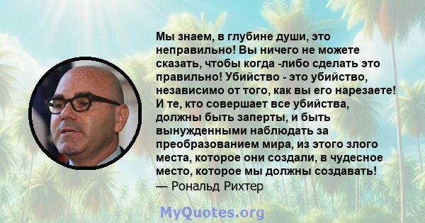 Мы знаем, в глубине души, это неправильно! Вы ничего не можете сказать, чтобы когда -либо сделать это правильно! Убийство - это убийство, независимо от того, как вы его нарезаете! И те, кто совершает все убийства,