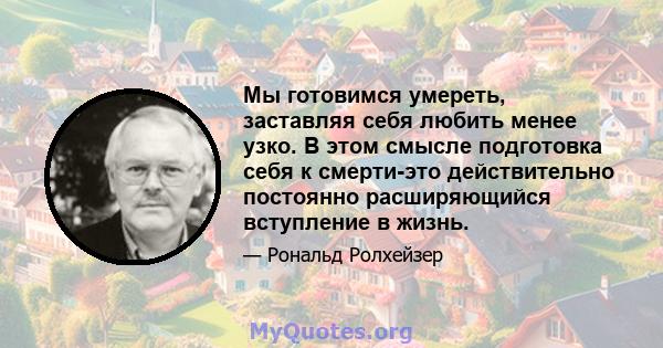 Мы готовимся умереть, заставляя себя любить менее узко. В этом смысле подготовка себя к смерти-это действительно постоянно расширяющийся вступление в жизнь.