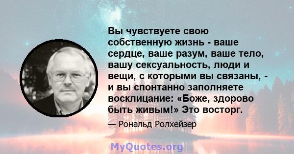 Вы чувствуете свою собственную жизнь - ваше сердце, ваше разум, ваше тело, вашу сексуальность, люди и вещи, с которыми вы связаны, - и вы спонтанно заполняете восклицание: «Боже, здорово быть живым!» Это восторг.