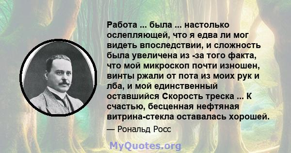 Работа ... была ... настолько ослепляющей, что я едва ли мог видеть впоследствии, и сложность была увеличена из -за того факта, что мой микроскоп почти изношен, винты ржали от пота из моих рук и лба, и мой единственный