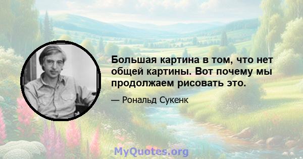 Большая картина в том, что нет общей картины. Вот почему мы продолжаем рисовать это.