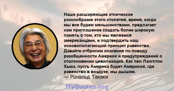 Наше расширяющее этническое разнообразие этого столетия, время, когда мы все будем меньшинствами, предлагает нам приглашение создать более широкую память о том, кто мы являемся американцами, и подтвердить наш