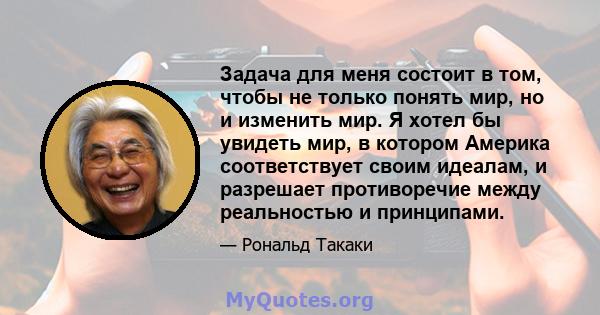 Задача для меня состоит в том, чтобы не только понять мир, но и изменить мир. Я хотел бы увидеть мир, в котором Америка соответствует своим идеалам, и разрешает противоречие между реальностью и принципами.