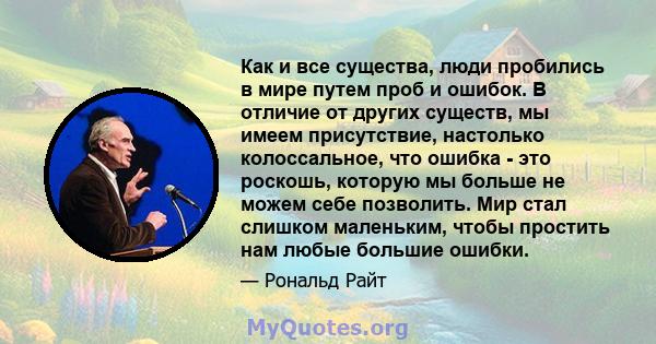 Как и все существа, люди пробились в мире путем проб и ошибок. В отличие от других существ, мы имеем присутствие, настолько колоссальное, что ошибка - это роскошь, которую мы больше не можем себе позволить. Мир стал