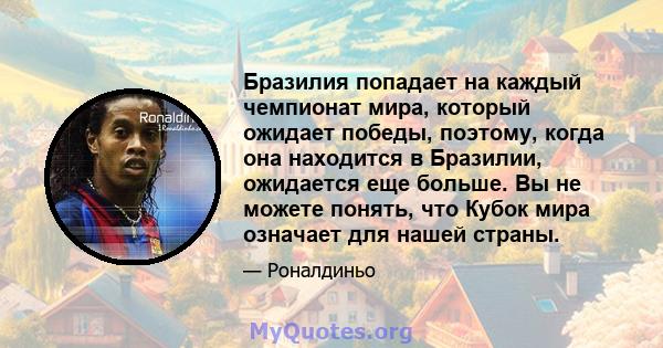 Бразилия попадает на каждый чемпионат мира, который ожидает победы, поэтому, когда она находится в Бразилии, ожидается еще больше. Вы не можете понять, что Кубок мира означает для нашей страны.