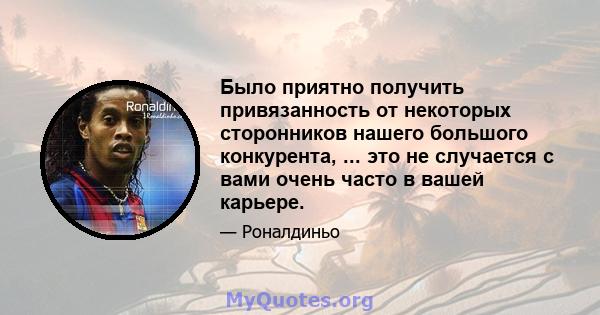 Было приятно получить привязанность от некоторых сторонников нашего большого конкурента, ... это не случается с вами очень часто в вашей карьере.