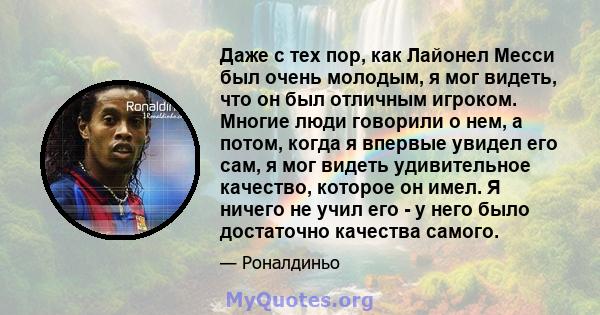 Даже с тех пор, как Лайонел Месси был очень молодым, я мог видеть, что он был отличным игроком. Многие люди говорили о нем, а потом, когда я впервые увидел его сам, я мог видеть удивительное качество, которое он имел. Я 