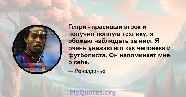 Генри - красивый игрок и получил полную технику, я обожаю наблюдать за ним. Я очень уважаю его как человека и футболиста. Он напоминает мне о себе.