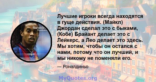 Лучшие игроки всегда находятся в гуще действия. (Майкл) Джордан сделал это с быками, (Кобе) Брайант делает это с Лейкерс, а Лео делает это здесь. Мы хотим, чтобы он остался с нами, потому что он лучший, и мы никому не