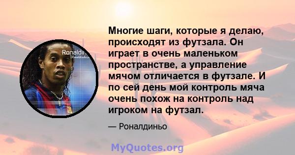 Многие шаги, которые я делаю, происходят из футзала. Он играет в очень маленьком пространстве, а управление мячом отличается в футзале. И по сей день мой контроль мяча очень похож на контроль над игроком на футзал.