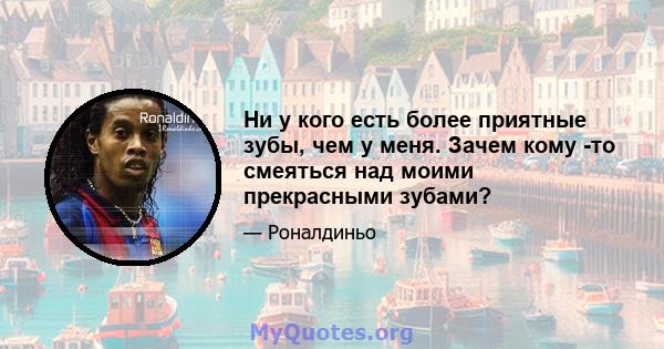 Ни у кого есть более приятные зубы, чем у меня. Зачем кому -то смеяться над моими прекрасными зубами?