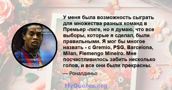 У меня была возможность сыграть для множества разных команд в Премьер -лиге, но я думаю, что все выборы, которые я сделал, были правильными. Я мог бы многое назвать - с Gremio, PSG, Barcelona, ​​Milan, Flemengo Mineiro. 