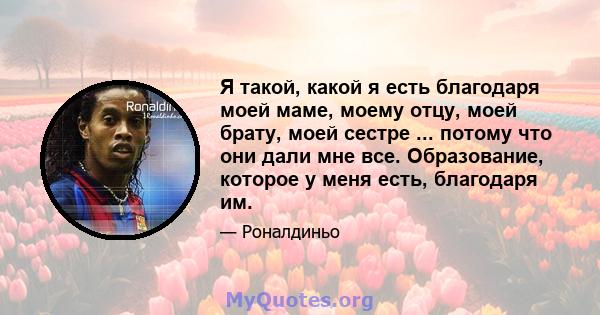 Я такой, какой я есть благодаря моей маме, моему отцу, моей брату, моей сестре ... потому что они дали мне все. Образование, которое у меня есть, благодаря им.