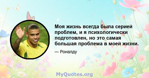 Моя жизнь всегда была серией проблем, и я психологически подготовлен, но это самая большая проблема в моей жизни.