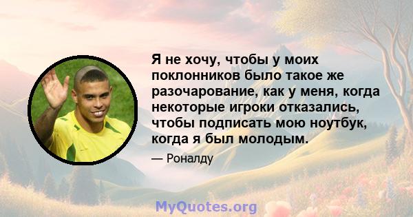 Я не хочу, чтобы у моих поклонников было такое же разочарование, как у меня, когда некоторые игроки отказались, чтобы подписать мою ноутбук, когда я был молодым.