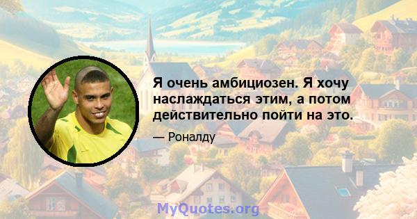 Я очень амбициозен. Я хочу наслаждаться этим, а потом действительно пойти на это.