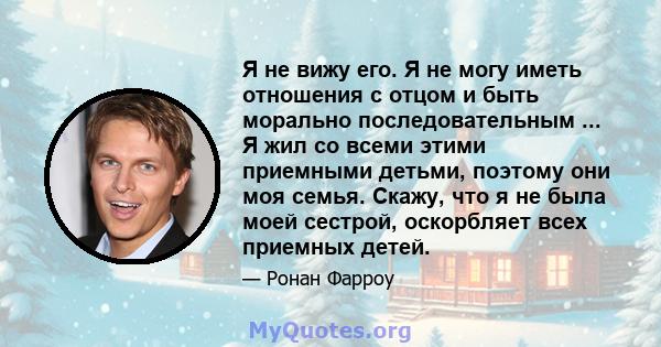 Я не вижу его. Я не могу иметь отношения с отцом и быть морально последовательным ... Я жил со всеми этими приемными детьми, поэтому они моя семья. Скажу, что я не была моей сестрой, оскорбляет всех приемных детей.