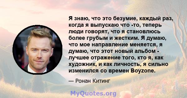 Я знаю, что это безумие, каждый раз, когда я выпускаю что -то, теперь люди говорят, что я становлюсь более грубым и жестким. Я думаю, что мое направление меняется, я думаю, что этот новый альбом - лучшее отражение того, 