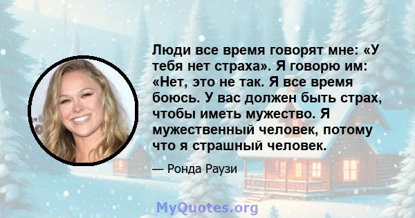 Люди все время говорят мне: «У тебя нет страха». Я говорю им: «Нет, это не так. Я все время боюсь. У вас должен быть страх, чтобы иметь мужество. Я мужественный человек, потому что я страшный человек.