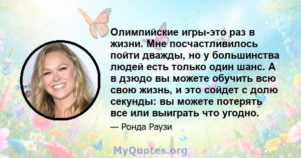 Олимпийские игры-это раз в жизни. Мне посчастливилось пойти дважды, но у большинства людей есть только один шанс. А в дзюдо вы можете обучить всю свою жизнь, и это сойдет с долю секунды: вы можете потерять все или