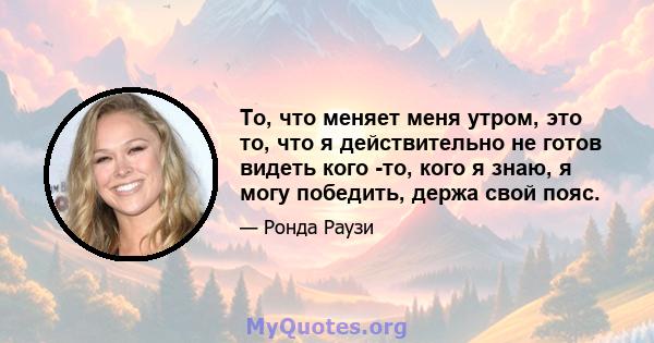 То, что меняет меня утром, это то, что я действительно не готов видеть кого -то, кого я знаю, я могу победить, держа свой пояс.