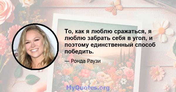 То, как я люблю сражаться, я люблю забрать себя в угол, и поэтому единственный способ победить.