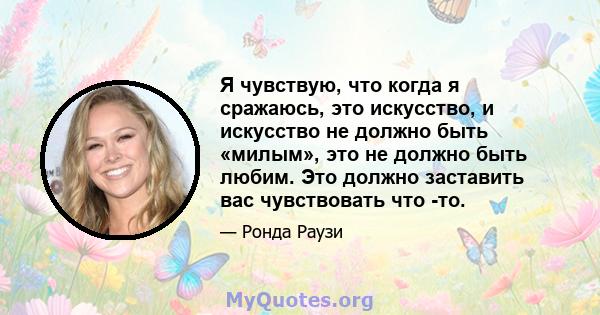 Я чувствую, что когда я сражаюсь, это искусство, и искусство не должно быть «милым», это не должно быть любим. Это должно заставить вас чувствовать что -то.