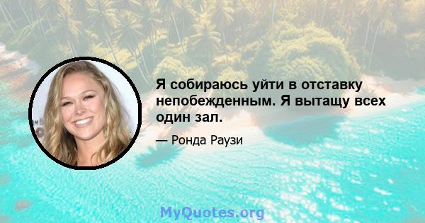 Я собираюсь уйти в отставку непобежденным. Я вытащу всех один зал.